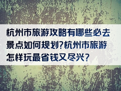 杭州市旅游攻略有哪些必去景点如何规划？杭州市旅游怎样玩最省钱又尽兴？