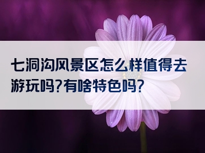 七洞沟风景区怎么样值得去游玩吗？有啥特色吗？