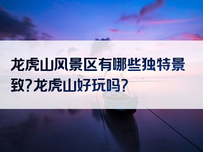 龙虎山风景区有哪些独特景致？龙虎山好玩吗？