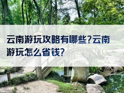 云南游玩攻略有哪些？云南游玩怎么省钱？