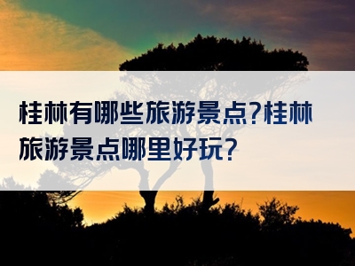 桂林有哪些旅游景点？桂林旅游景点哪里好玩？