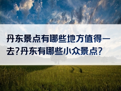 丹东景点有哪些地方值得一去？丹东有哪些小众景点？