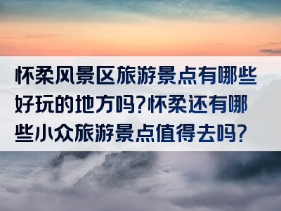 怀柔风景区旅游景点有哪些好玩的地方吗？怀柔还有哪些小众旅游景点值得去吗？