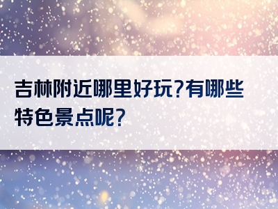 吉林附近哪里好玩？有哪些特色景点呢？