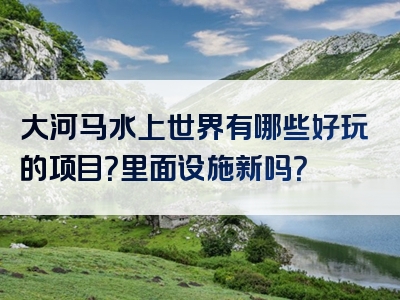 大河马水上世界有哪些好玩的项目？里面设施新吗？