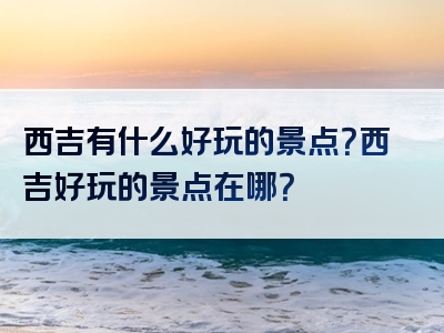 西吉有什么好玩的景点？西吉好玩的景点在哪？