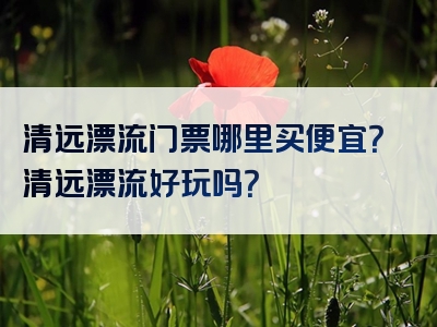 清远漂流门票哪里买便宜？清远漂流好玩吗？