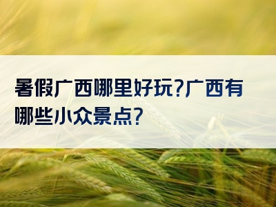 暑假广西哪里好玩？广西有哪些小众景点？