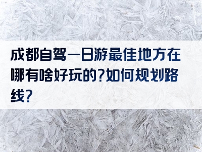 成都自驾一日游最佳地方在哪有啥好玩的？如何规划路线？