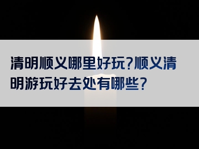 清明顺义哪里好玩？顺义清明游玩好去处有哪些？