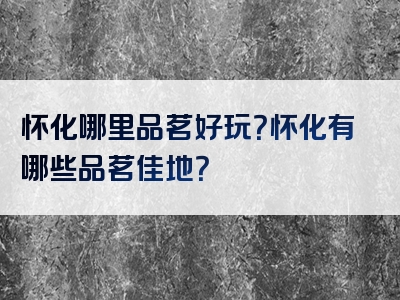 怀化哪里品茗好玩？怀化有哪些品茗佳地？