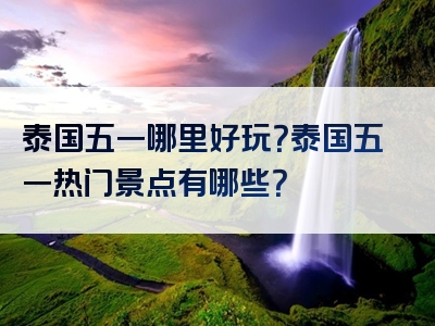 泰国五一哪里好玩？泰国五一热门景点有哪些？