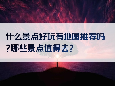 什么景点好玩有地图推荐吗？哪些景点值得去？