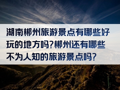 湖南郴州旅游景点有哪些好玩的地方吗？郴州还有哪些不为人知的旅游景点吗？