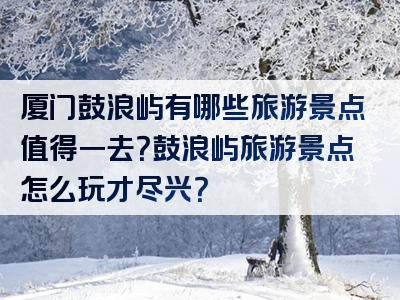 厦门鼓浪屿有哪些旅游景点值得一去？鼓浪屿旅游景点怎么玩才尽兴？