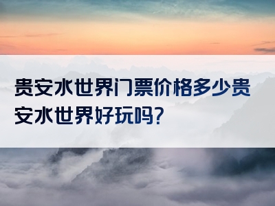 贵安水世界门票价格多少贵安水世界好玩吗？