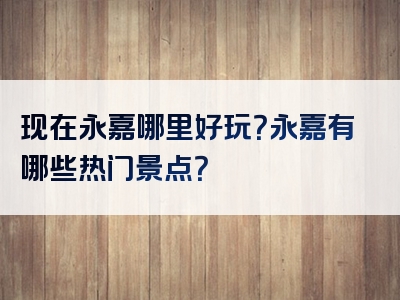 现在永嘉哪里好玩？永嘉有哪些热门景点？