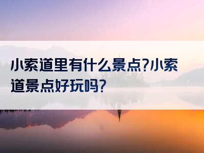 小索道里有什么景点？小索道景点好玩吗？