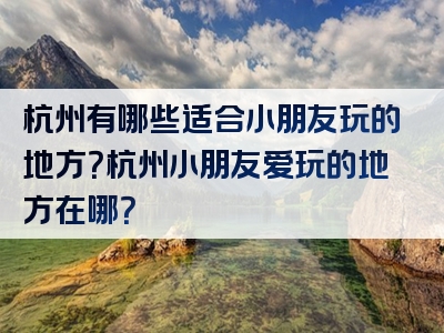 杭州有哪些适合小朋友玩的地方？杭州小朋友爱玩的地方在哪？