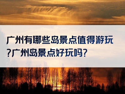 广州有哪些岛景点值得游玩？广州岛景点好玩吗？