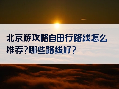 北京游攻略自由行路线怎么推荐？哪些路线好？