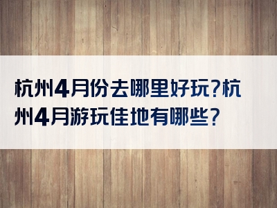 杭州4月份去哪里好玩？杭州4月游玩佳地有哪些？