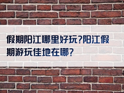 假期阳江哪里好玩？阳江假期游玩佳地在哪？