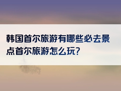 韩国首尔旅游有哪些必去景点首尔旅游怎么玩？