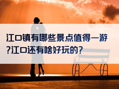 江口镇有哪些景点值得一游？江口还有啥好玩的？