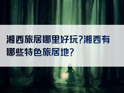 湘西旅居哪里好玩？湘西有哪些特色旅居地？