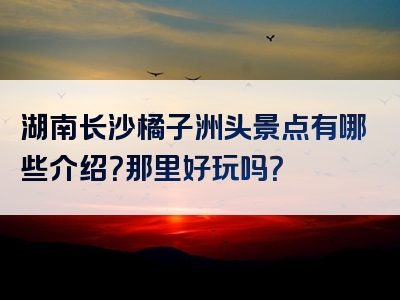 湖南长沙橘子洲头景点有哪些介绍？那里好玩吗？