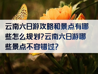 云南六日游攻略和景点有哪些怎么规划？云南六日游哪些景点不容错过？