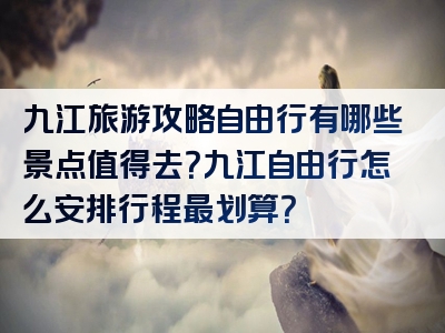 九江旅游攻略自由行有哪些景点值得去？九江自由行怎么安排行程最划算？