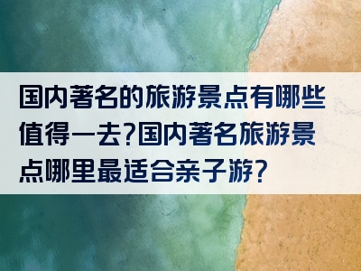 国内著名的旅游景点有哪些值得一去？国内著名旅游景点哪里最适合亲子游？