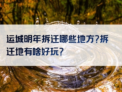 运城明年拆迁哪些地方？拆迁地有啥好玩？