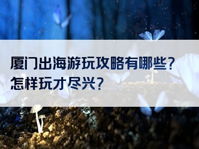 厦门出海游玩攻略有哪些？怎样玩才尽兴？