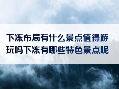 下冻布局有什么景点值得游玩吗下冻有哪些特色景点呢
