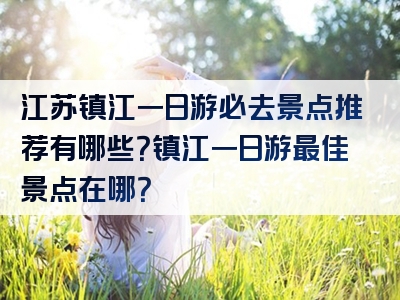 江苏镇江一日游必去景点推荐有哪些？镇江一日游最佳景点在哪？