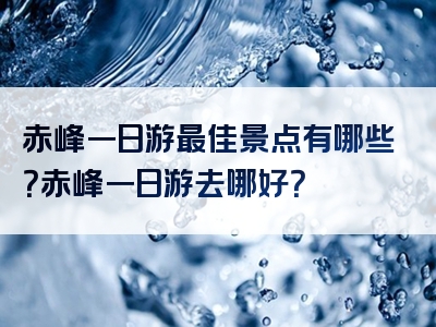 赤峰一日游最佳景点有哪些？赤峰一日游去哪好？