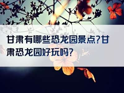 甘肃有哪些恐龙园景点？甘肃恐龙园好玩吗？