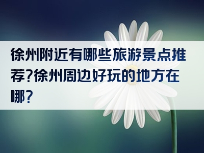 徐州附近有哪些旅游景点推荐？徐州周边好玩的地方在哪？