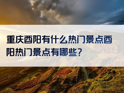 重庆酉阳有什么热门景点酉阳热门景点有哪些？