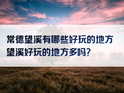 常德望溪有哪些好玩的地方望溪好玩的地方多吗？