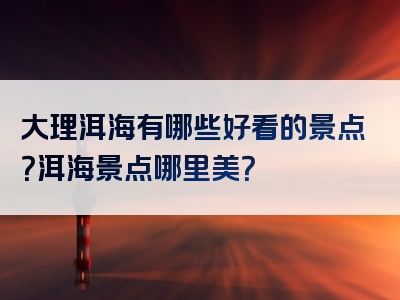 大理洱海有哪些好看的景点？洱海景点哪里美？