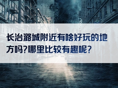 长治潞城附近有啥好玩的地方吗？哪里比较有趣呢？