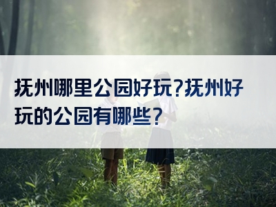 抚州哪里公园好玩？抚州好玩的公园有哪些？