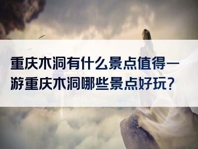 重庆木洞有什么景点值得一游重庆木洞哪些景点好玩？