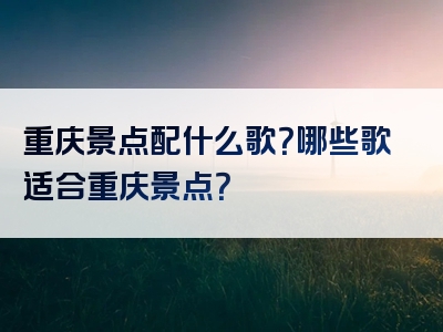 重庆景点配什么歌？哪些歌适合重庆景点？