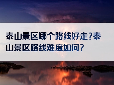 泰山景区哪个路线好走？泰山景区路线难度如何？