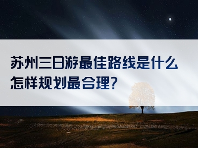 苏州三日游最佳路线是什么怎样规划最合理？